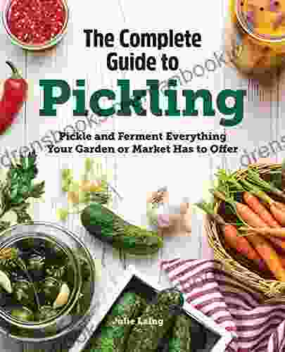 The Complete Guide To Pickling: Pickle And Ferment Everything Your Garden Or Market Has To Offer