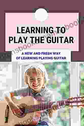 Learning To Play The Guitar: A New And Fresh Way Of Learning Playing Guitar: Step By Step Lessons To Learn To Play Guitar